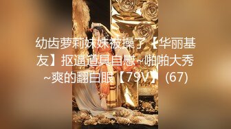 幼齿萝莉妹妹被操了【华丽基友】抠逼道具自慰~啪啪大秀~爽的翻白眼【79V】 (67)