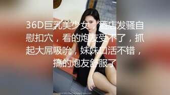 36D巨乳美少女，酒店发骚自慰扣穴，看的炮友受不了，抓起大屌吸吮，妹妹口活不错，搞的炮友舒服了