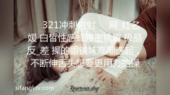 ❤️321冲刺内射❤️网_红名媛 白皙性感蜂腰蜜桃臀 极品反_差 操的眼镜妹高潮迭起，不断伸舌头想要更用力的操