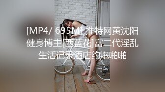 [MP4/ 695M] 推特网黄沈阳健身博主[西蓝花]富二代淫乱生活记录酒店约炮啪啪