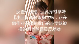 ✿反差小淫娃✿巨乳身材学妹〖小巨〗调教母狗学妹，正在做作业的软萌乖巧的小学妹被操的叫爸爸超级反差婊