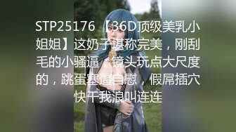 STP25176 【36D顶级美乳小姐姐】这奶子堪称完美，刚刮毛的小骚逼，镜头玩点大尺度的，跳蛋塞逼自慰，假屌插穴快干我浪叫连连