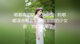 嘟着嘴的猪-花季少女- 粉嘟嘟淫水奇多，声音甜甜的少女音，自慰爽呆了！