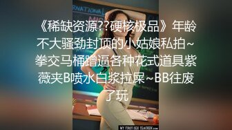 《稀缺资源??硬核极品》年龄不大骚劲封顶的小姑娘私拍~拳交马桶蹭逼各种花式道具紫薇夹B喷水白浆拉屎~BB往废了玩