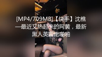 [MP4/709MB]【快手】沈樵—最近又热起来的网黄，最新黑人英国佬啪啪