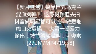 【新片速遞】极品巨乳乌克兰混血女神❤️这身材颜值去拍抖音做明星都可以啦，做爱啪啪口交爆操❤️大哥一顿暴力输出，被艹得嗷嗷叫，可爽啦！[272M/MP4/19:58]