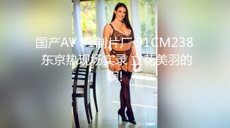 国产AV 91制片厂 91CM238 东京热现场实录 立花美羽的啊!