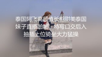 泰国阿飞高颜值长相甜美泰国妹子直播啪啪，特写口交后入抽插上位骑坐大力猛操