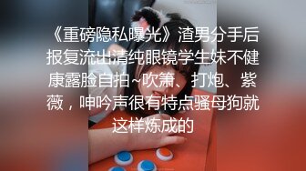 《重磅隐私曝光》渣男分手后报复流出清纯眼镜学生妹不健康露脸自拍~吹箫、打炮、紫薇，呻吟声很有特点骚母狗就这样炼成的