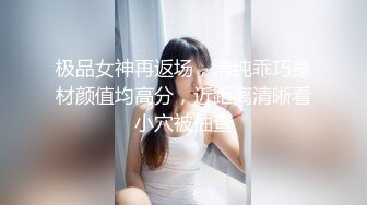 极品女神再返场，清纯乖巧身材颜值均高分，近距离清晰看小穴被抽查