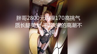 胖哥2800元约操170高挑气质长腿美女 干2次操的高潮不断.浪叫