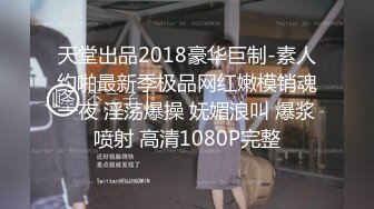 天堂出品2018豪华巨制-素人约啪最新季极品网红嫩模销魂一夜 淫荡爆操 妩媚浪叫 爆浆喷射 高清1080P完整