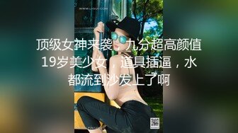 顶级女神来袭，九分超高颜值19岁美少女，道具插逼，水都流到沙发上了啊