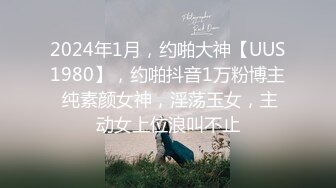 2024年1月，约啪大神【UUS1980】，约啪抖音1万粉博主 纯素颜女神，淫荡玉女，主动女上位浪叫不止