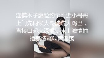 淫模木子露脸约个附近小哥哥上门先伺候大哥洗洗大鸡巴，直接口起来深喉，床上激情抽插表情骚叫声淫荡