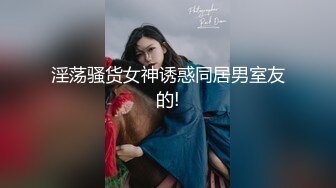 淫荡骚货女神诱惑同居男室友的!