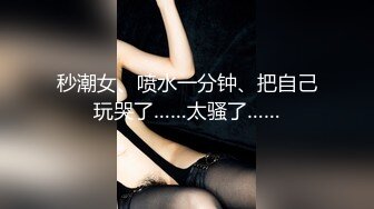 秒潮女、喷水一分钟、把自己玩哭了……太骚了……