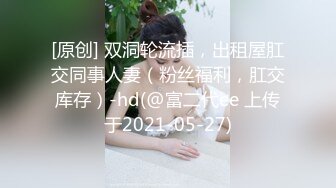 [原创] 双洞轮流插，出租屋肛交同事人妻（粉丝福利，肛交库存）-hd(@富二代ee 上传于2021-05-27)