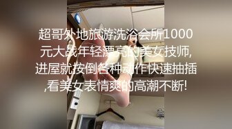 超哥外地旅游洗浴会所1000元大战年轻漂亮的美女技师,进屋就按倒各种动作快速抽插,看美女表情爽的高潮不断!