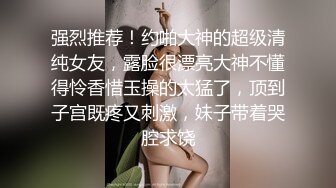 强烈推荐！约啪大神的超级清纯女友，露脸很漂亮大神不懂得怜香惜玉操的太猛了，顶到子宫既疼又刺激，妹子带着哭腔求饶