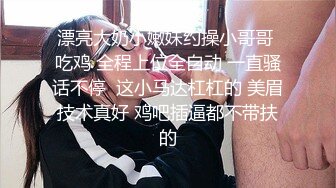 漂亮大奶小嫩妹约操小哥哥 吃鸡 全程上位全自动 一直骚话不停  这小马达杠杠的 美眉技术真好 鸡吧插逼都不带扶的