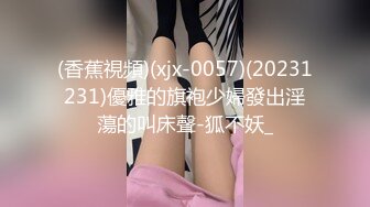 (香蕉視頻)(xjx-0057)(20231231)優雅的旗袍少婦發出淫蕩的叫床聲-狐不妖_