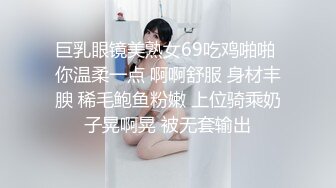 巨乳眼镜美熟女69吃鸡啪啪 你温柔一点 啊啊舒服 身材丰腴 稀毛鲍鱼粉嫩 上位骑乘奶子晃啊晃 被无套输出