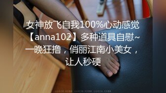 女神放飞自我100%心动感觉【anna102】多种道具自慰~一晚狂撸，俏丽江南小美女，让人秒硬